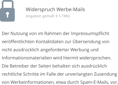 Der Nutzung von im Rahmen der Impressumspflicht ver�ffentlichten Kontaktdaten zur �bersendung von nicht ausdr�cklich angeforderter Werbung und Informationsmaterialien wird hiermit widersprochen. Die Betreiber der Seiten behalten sich ausdr�cklich rechtliche Schritte im Falle der unverlangten Zusendung von Werbeinformationen, etwa durch Spam-E-Mails, vor. Widerspruch Werbe-Mails Angaben gem�� � 5 TMG