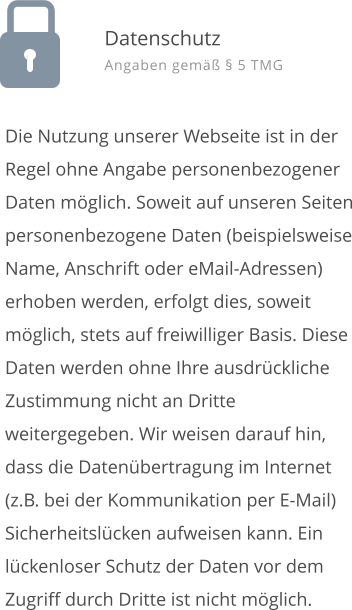 Die Nutzung unserer Webseite ist in der Regel ohne Angabe personenbezogener Daten m�glich. Soweit auf unseren Seiten personenbezogene Daten (beispielsweise Name, Anschrift oder eMail-Adressen) erhoben werden, erfolgt dies, soweit m�glich, stets auf freiwilliger Basis. Diese Daten werden ohne Ihre ausdr�ckliche Zustimmung nicht an Dritte weitergegeben. Wir weisen darauf hin, dass die Daten�bertragung im Internet (z.B. bei der Kommunikation per E-Mail) Sicherheitsl�cken aufweisen kann. Ein l�ckenloser Schutz der Daten vor dem Zugriff durch Dritte ist nicht m�glich.  Datenschutz Angaben gem�� � 5 TMG