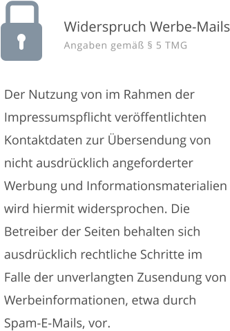 Der Nutzung von im Rahmen der Impressumspflicht ver�ffentlichten Kontaktdaten zur �bersendung von nicht ausdr�cklich angeforderter Werbung und Informationsmaterialien wird hiermit widersprochen. Die Betreiber der Seiten behalten sich ausdr�cklich rechtliche Schritte im Falle der unverlangten Zusendung von Werbeinformationen, etwa durch Spam-E-Mails, vor. Widerspruch Werbe-Mails Angaben gem�� � 5 TMG