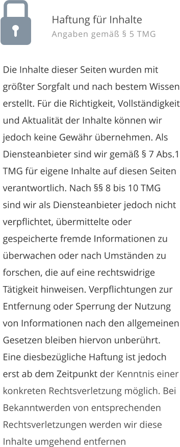 Die Inhalte dieser Seiten wurden mit gr��ter Sorgfalt und nach bestem Wissen erstellt. F�r die Richtigkeit, Vollst�ndigkeit und Aktualit�t der Inhalte k�nnen wir jedoch keine Gew�hr �bernehmen. Als Diensteanbieter sind wir gem�� � 7 Abs.1 TMG f�r eigene Inhalte auf diesen Seiten verantwortlich. Nach �� 8 bis 10 TMG sind wir als Diensteanbieter jedoch nicht verpflichtet, �bermittelte oder gespeicherte fremde Informationen zu �berwachen oder nach Umst�nden zu forschen, die auf eine rechtswidrige T�tigkeit hinweisen. Verpflichtungen zur Entfernung oder Sperrung der Nutzung von Informationen nach den allgemeinen Gesetzen bleiben hiervon unber�hrt. Eine diesbez�gliche Haftung ist jedoch erst ab dem Zeitpunkt der Kenntnis einer konkreten Rechtsverletzung m�glich. Bei Bekanntwerden von entsprechenden Rechtsverletzungen werden wir diese Inhalte umgehend entfernen  Haftung f�r Inhalte Angaben gem�� � 5 TMG